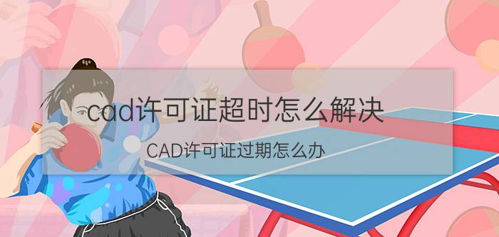 cad许可证超时怎么解决 CAD许可证过期怎么办